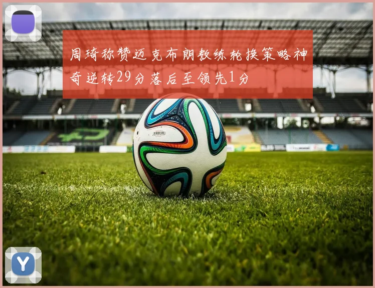 周琦称赞迈克布朗教练轮换策略神奇逆转29分落后至领先1分