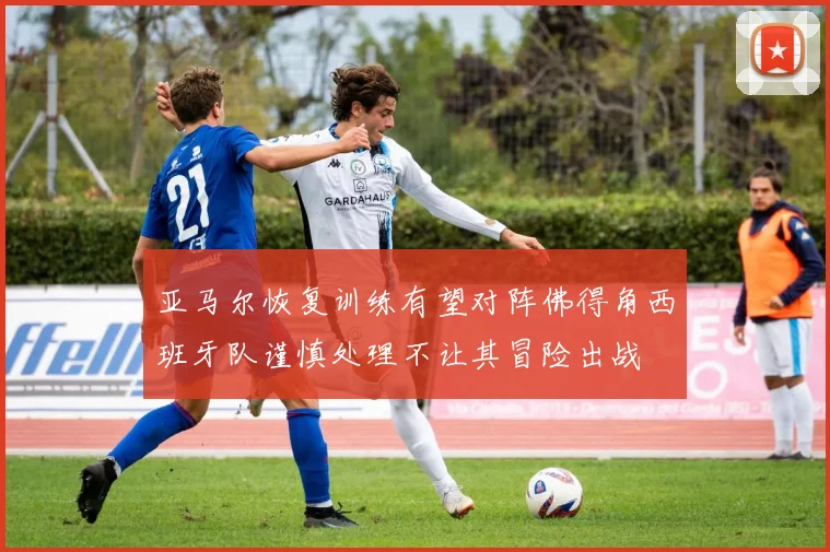 亚马尔恢复训练有望对阵佛得角西班牙队谨慎处理不让其冒险出战