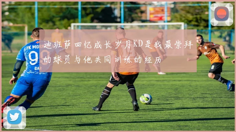 迪班萨回忆成长岁月KD是我最崇拜的球员与他共同训练的经历