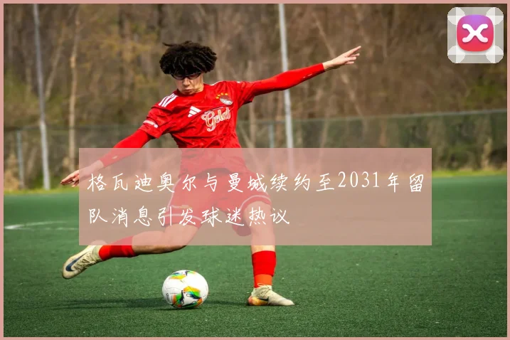 格瓦迪奥尔与曼城续约至2031年留队消息引发球迷热议
