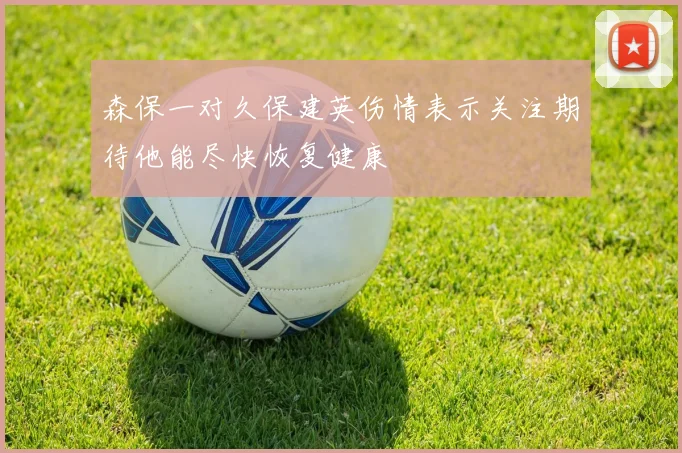 森保一对久保建英伤情表示关注期待他能尽快恢复健康