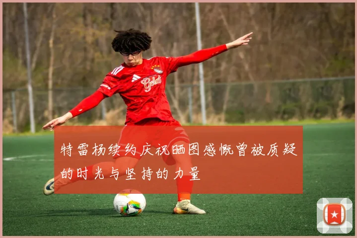 特雷杨续约庆祝晒图感慨曾被质疑的时光与坚持的力量