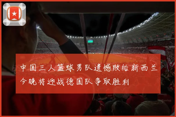 中国三人篮球男队遗憾败给新西兰今晚将迎战德国队争取胜利