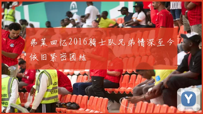 弗莱回忆2016骑士队兄弟情深至今依旧紧密团结