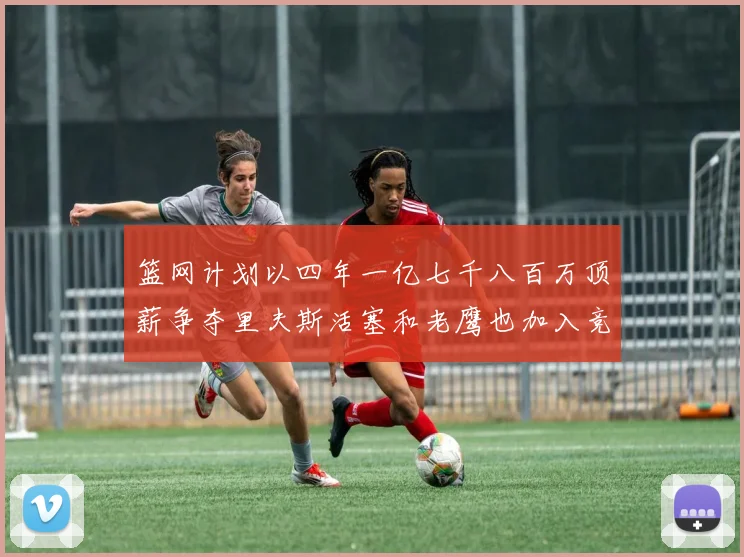 篮网计划以四年一亿七千八百万顶薪争夺里夫斯活塞和老鹰也加入竞标行列