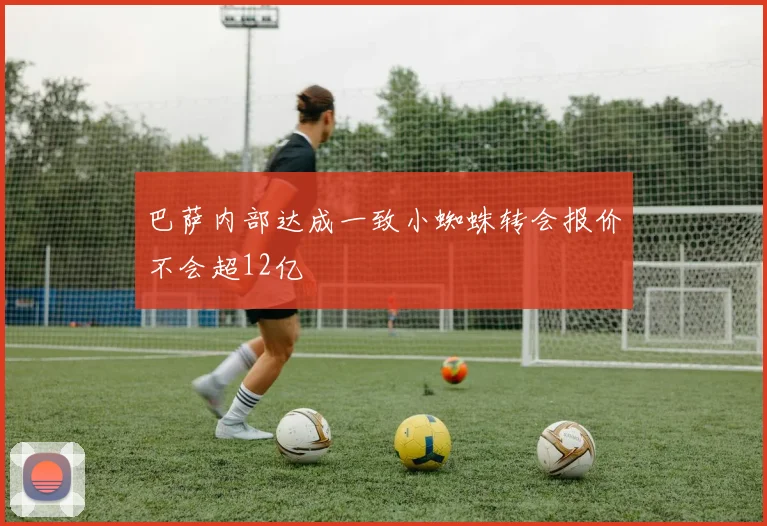 巴萨内部达成一致小蜘蛛转会报价不会超12亿