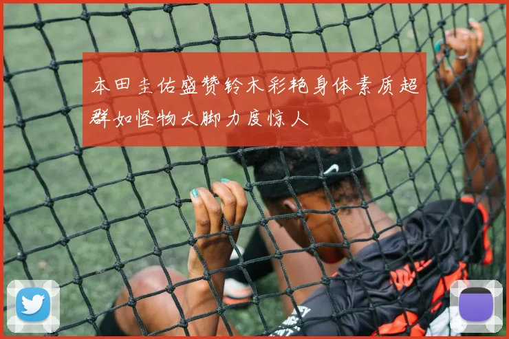 本田圭佑盛赞铃木彩艳身体素质超群如怪物大脚力度惊人