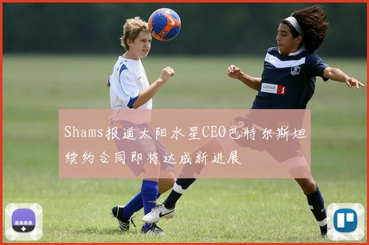 Shams报道太阳水星CEO巴特尔斯坦续约合同即将达成新进展