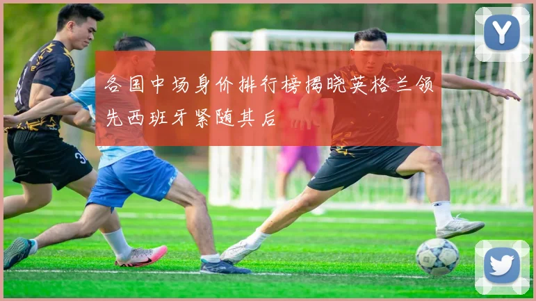 各国中场身价排行榜揭晓英格兰领先西班牙紧随其后